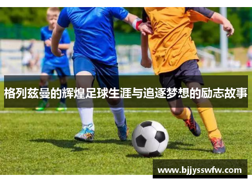 格列兹曼的辉煌足球生涯与追逐梦想的励志故事