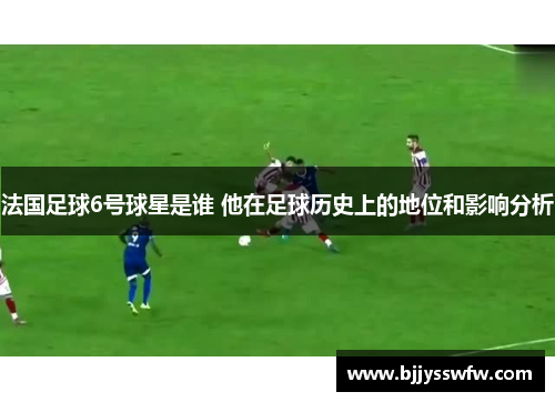 法国足球6号球星是谁 他在足球历史上的地位和影响分析