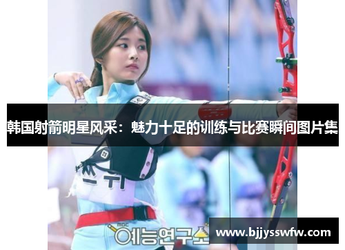 韩国射箭明星风采：魅力十足的训练与比赛瞬间图片集